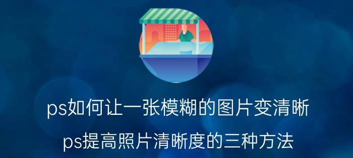 ps如何让一张模糊的图片变清晰 ps提高照片清晰度的三种方法？